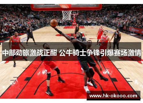 中部劲旅激战正酣 公牛骑士争锋引爆赛场激情
